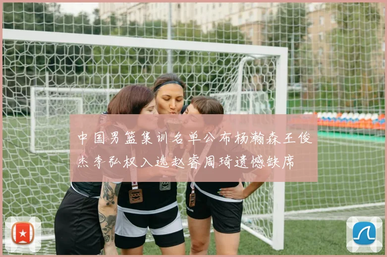 中国男篮集训名单公布杨瀚森王俊杰李弘权入选赵睿周琦遗憾缺席