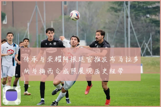 传承与荣耀阿根廷官推发布马拉多纳与梅西合成照展现历史纽带