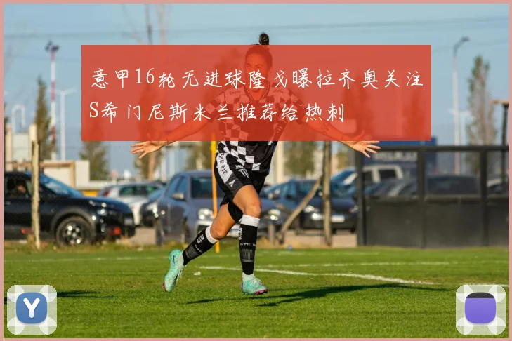意甲16轮无进球隆戈曝拉齐奥关注S希门尼斯米兰推荐给热刺