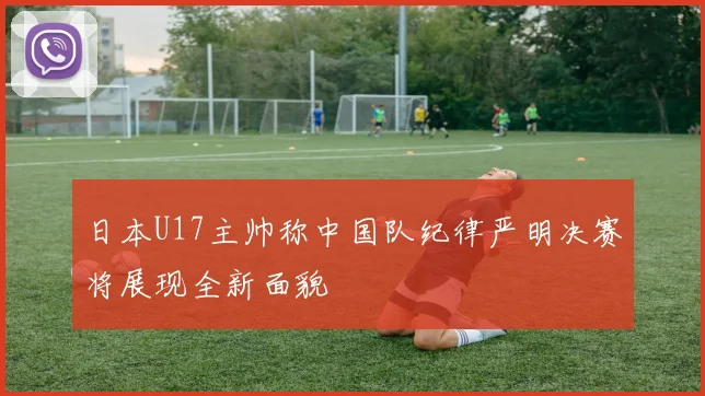 日本U17主帅称中国队纪律严明决赛将展现全新面貌