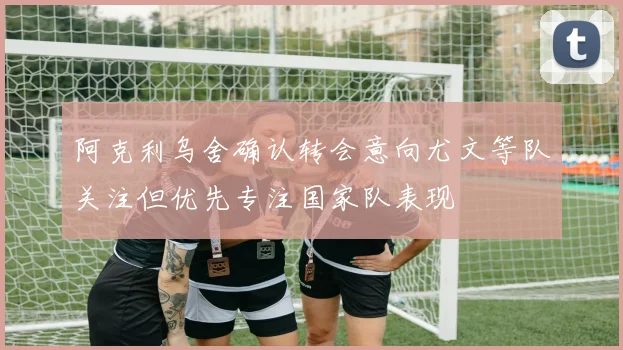 阿克利乌舍确认转会意向尤文等队关注但优先专注国家队表现