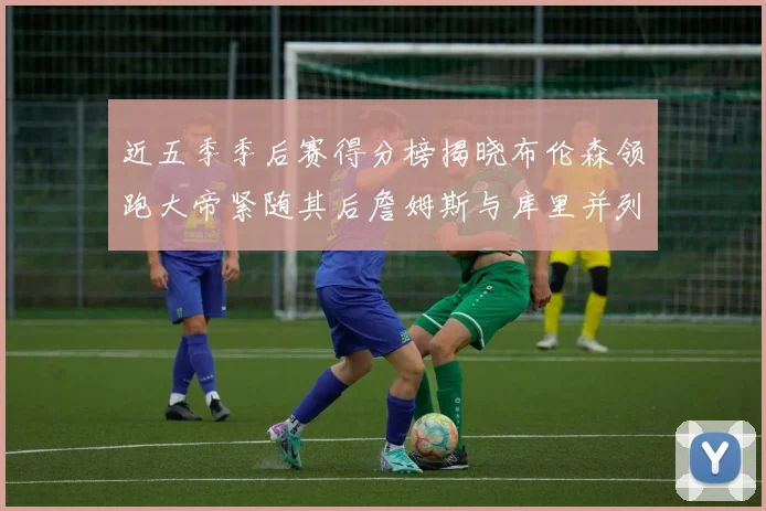 近五季季后赛得分榜揭晓布伦森领跑大帝紧随其后詹姆斯与库里并列第四
