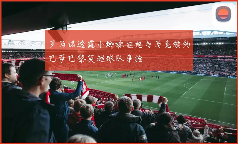 罗马诺透露小蜘蛛拒绝与马竞续约巴萨巴黎英超球队争抢
