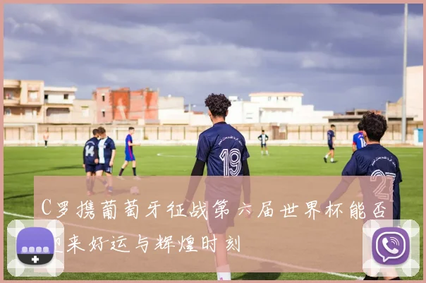 C罗携葡萄牙征战第六届世界杯能否迎来好运与辉煌时刻
