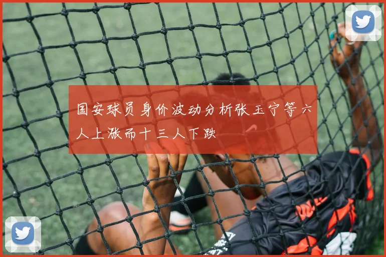 国安球员身价波动分析张玉宁等六人上涨而十三人下跌
