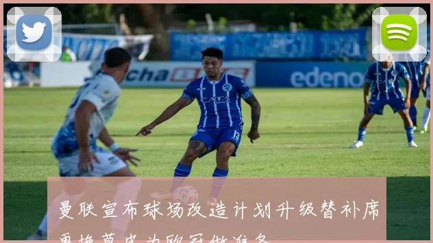曼联宣布球场改造计划升级替补席更换草皮为欧冠做准备