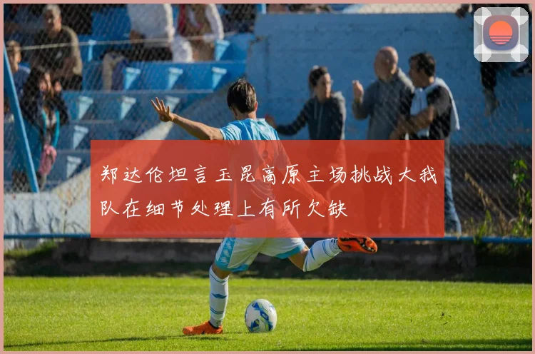 郑达伦坦言玉昆高原主场挑战大我队在细节处理上有所欠缺
