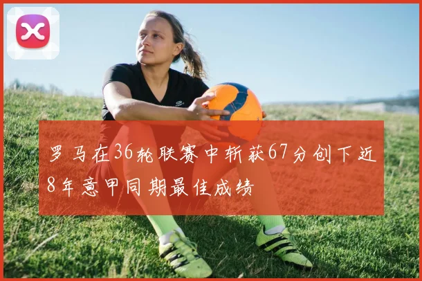 罗马在36轮联赛中斩获67分创下近8年意甲同期最佳成绩