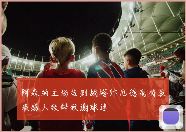 阿森纳主场告别战塔帅厄德高将发表感人致辞致谢球迷