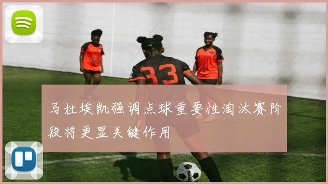马杜埃凯强调点球重要性淘汰赛阶段将更显关键作用
