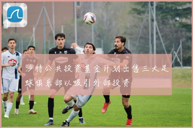 沙特公共投资基金计划出售三大足球俱乐部以吸引外部投资