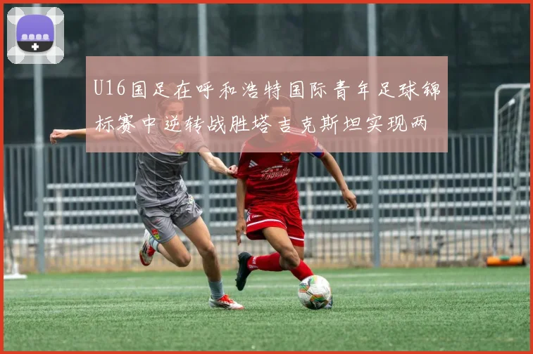 U16国足在呼和浩特国际青年足球锦标赛中逆转战胜塔吉克斯坦实现两连胜