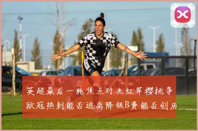 英超最后一轮焦点对决红军樱桃争欧冠热刺能否逃离降级B费能否创历史新高