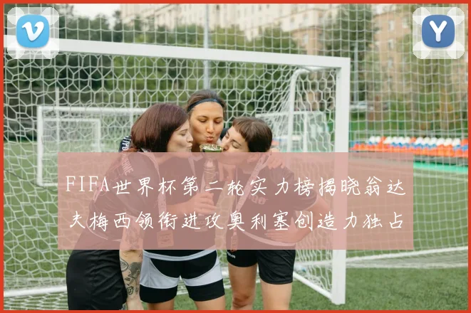 FIFA世界杯第二轮实力榜揭晓翁达夫梅西领衔进攻奥利塞创造力独占鳌头