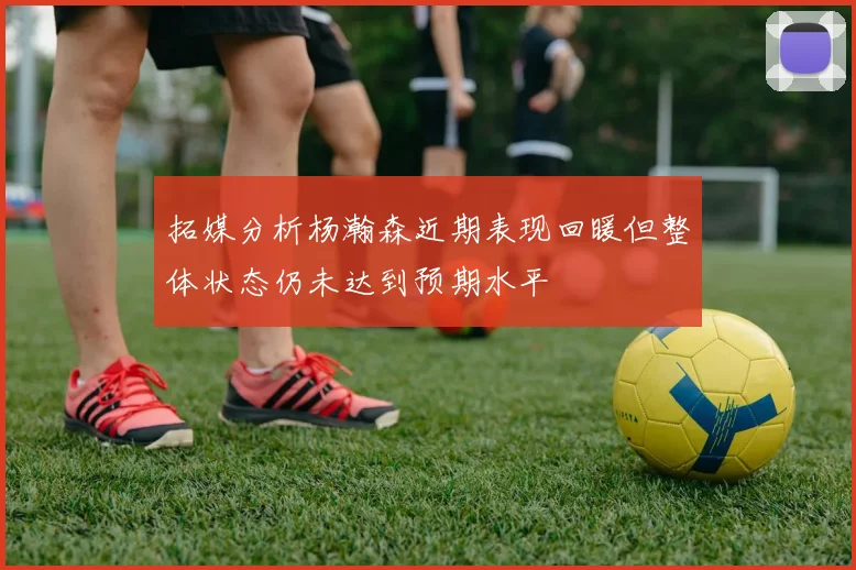 拓媒分析杨瀚森近期表现回暖但整体状态仍未达到预期水平