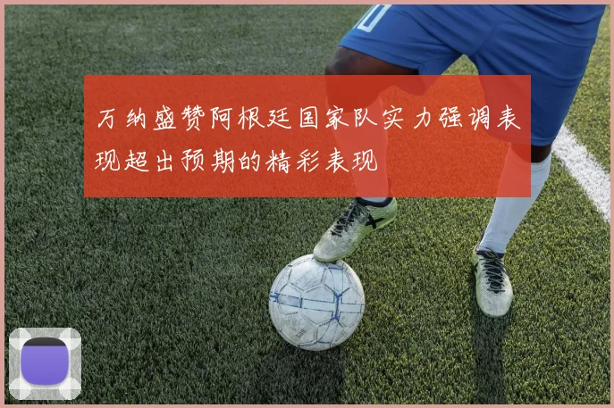万纳盛赞阿根廷国家队实力强调表现超出预期的精彩表现