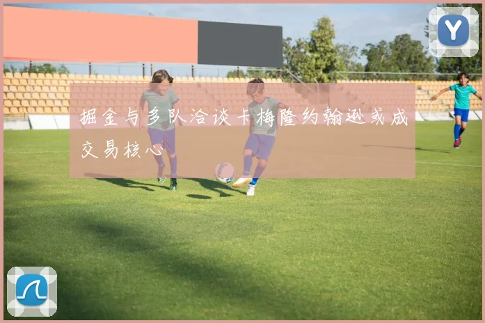 掘金与多队洽谈卡梅隆约翰逊或成交易核心