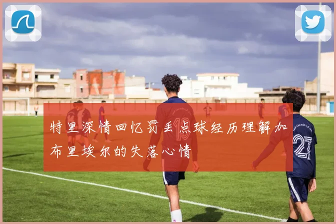特里深情回忆罚丢点球经历理解加布里埃尔的失落心情