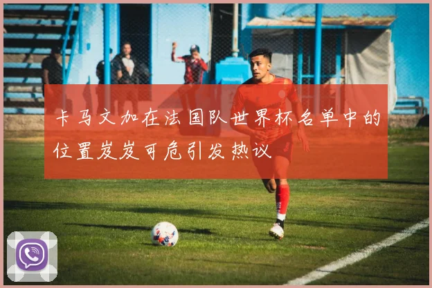 卡马文加在法国队世界杯名单中的位置岌岌可危引发热议