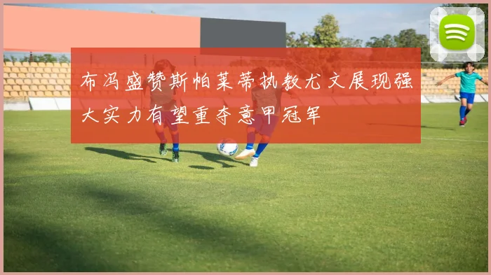 布冯盛赞斯帕莱蒂执教尤文展现强大实力有望重夺意甲冠军